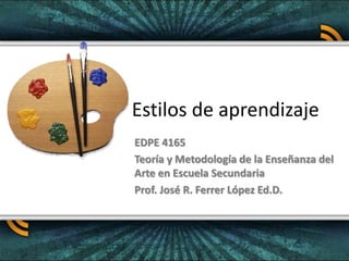 Estilos de aprendizaje
EDPE 4165
Teoría y Metodología de la Enseñanza del
Arte en Escuela Secundaria
Prof. José R. Ferrer López Ed.D.
 