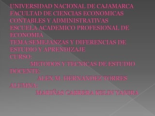 UNIVERSIDAD NACIONAL DE CAJAMARCAFACULTAD DE CIENCIAS ECONOMICAS CONTABLES Y ADMINISTRATIVASESCUELA ACADEMICO PROFESIONAL DE ECONOMIA TEMA:SEMEJANZAS Y DIFERENCIAS DE ESTUDIO Y APRENDIZAJECURSO:             METODOS Y TECNICAS DE ESTUDIODOCENTE:                  ALEX M. HERNANDEZ TORRESALUMNA:                 MARIÑAS CABRERA KELIN YANIRA 
