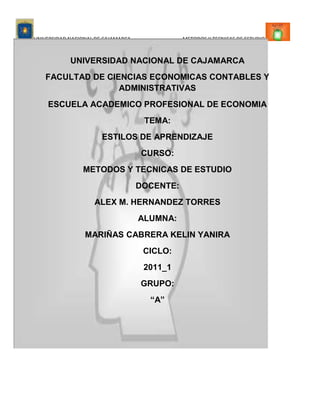-31526-96146<br />UNIVERSIDAD NACIONAL DE CAJAMARCA<br />FACULTAD DE CIENCIAS ECONOMICAS CONTABLES Y ADMINISTRATIVAS<br />ESCUELA ACADEMICO PROFESIONAL DE ECONOMIA<br />TEMA:<br />ESTILOS DE APRENDIZAJE<br />CURSO:<br />METODOS Y TECNICAS DE ESTUDIO<br />DOCENTE:<br />ALEX M. HERNANDEZ TORRES<br />ALUMNA:<br />MARIÑAS CABRERA KELIN YANIRA<br />CICLO:<br />2011_1<br />GRUPO:<br />“A”<br />ESTILOS EDUCATIVOSEL ESTILORECOMENDACIONES PARA MEJORAR LOS ESTILOS DE APRENDIZAJEEL DIAGNOSTICO Y EVALUACION DE LOS ESTILOS DE APRENDIZAJEESTILOS DE APRENDIZAJE Y APLICACIONES DIDACTICASTAXONOMIAS DE LOS ESTILOS DE APRENDIZAJESUGERENCIAS DE ESTRATEGIAS DE ENSEÑANZA SEGÚN LOS ESTILOS DE APRENDIZAJEESTILOS DE APRENDIZAJE<br />Dentro de ellos tenemos:<br />suIMPORTANCIAPara clasificar y analizar los comportamientosEntre ellas tenemosSistema total del pensamientoPeculiares cualidades de la mentesonIndicadores de superficie  de los niveles profundos de la mente humana sonConclusiones a las que llegamos acerca de la forma como actúan las personassussutenemosCARACTERISTICAS  ESTILISTICASCONCEPTO<br />Estos sonEstos sonEl lugar del controlCampo de fuerzasestosSe aprenden con la interacción con los demásEntre ellos tenemos:segúnEstilos de enseñanzaEstilos de aprendizajeotrosLewinLeichterEstilos educativos<br />tenemosDa instruccionesExplicaDa confianzaEstimulaCallaNo da importanciaAbandonaImponeAdoctrinaProtegeImponePermisivo, democrático o mixtoNo directivo o anárquico Directivo o autocráticoESTILOS DE ENSEÑANZA<br />tenemosSus recursos estratégicosSu motivaciónSus saberesRespeto mutuoReflexión criticaAutodirección Reflexión y acciónEspíritu de colaboraciónParticipación voluntariaTeoría de Adam CaracterísticasLas modalidades sensorialesReflexividad frente a impulsividadConceptualización y categorizaciónDependencia_Independencia del campoEl tiempo es controlado por el orden y estructuración de las realidadesLas cualidades especialesRelaciones Procesos mentales de deducción e inducciónEstilos cognoscitivosEstilos de aprendizaje  en los adultos NaturalezaEstilos de aprendizaje y factores cognitivosESTILOS DE APRENDIZAJE<br />Dentro de ello tenemos:Descripción globalCaracterísticas LOS ENFOQUES O ESTILOS DE APRENDIZAJESegún Honey, Mumford y AlonsoSegún Entwistle y SchmeckTAXONOMIA DE LOS ESTILOS DE APRENDIZAJE<br />Procesamiento elaborativoProcesamiento elaborativoProcesamiento profundoEnfoque superficialEnfoque estratégicoEnfoque profundodistingueconsideraSCHMECKENTWISTLEsegúnLOS ENFOQUES O ESTILOS DE APRENDIZAJE  <br />LOS ESTILOS DE APRENDIZAJE<br />Y desarrolló una investigación con variedad  de pruebas estadísticas sobre una amplia muestra de universitarios españolesDiseñó Activo ReflexivoTeóricopragmáticoEstos sonLo ideal,  que todo el mundo fuera capaz de experimentar, reflexionar, elaborar hipótesis y aplicarlasPlantea queAlonso Horney y Mumford Horney Según <br />CARACTERISTICAS   LOS ESTILOS<br />Animador Lógico Objetivo Practico Experimentador Directo Eficaz Realista Critico Estructurado Metódico Concienzudo Receptivo Analítico Exhaustivo Ponderado Espontaneo Arriesgado Descubridor Improvisador   Pragmático     Teórico     Reflexivo      Activo Principales<br />DESCRIPCION GLOBAL DE LOS ESTILOS<br />Adaptan e integran las observaciones dentro de las teorías lógicas y complejasEstilo reflexivoAplicación practica de las ideas .Su filosofía es: “siempre se puede hacer mejor”, “si funciona es bueno”Les gusta considerar las experiencias y observarlas desde diferentes perspectivasEstilo pragmáticoSon de mente abierta, nada escépticos y acometen con entusiasmo las tareas nuevasEstilo activoEstilo teóricoTenemos a :<br />Consiguen que unos sujetos crezcan  y mejoren durante toda su vida y otros noEstilos de aprendizaje y rendimiento académico Aspectos metodológicos que pueden favorecer el aprendizaje cuando se tiene en cuenta la preferencia por determinado estiloAprendizaje y rendimiento implican la transformación de un estado determinado en un estado nuevo, que se alcanza con la integración en una unidad diferente con elementos cognitivos y estructuras no ligadas inicialmente entre siEstilos de aprendizaje y metacogniciónFormación Estilo de aprendizajeNecesidades del discenteOportunidades de aprendizajeEncontramos a:ESTILOS DE APRENDIZAJE Y APLICACIONES DIDACTICAS<br />Conocer si el tipo de carrera que se escogió, interviene en el tipo de aprendizajeComprobar diferencias entre estudiantes  o especialidades de los estilos de aprendizajeAveriguan si tienen o no relación con la carrera que han elegido y están cursandoProfundizar en los estilos de aprendizaje de los estudiantesObjetivos Aplicación Generalización, elaboración de hipótesisReflexión Vivir la experienciaAlonso (1992 ac)Etapas Pizzo (1981)Copenhahaver (1982)Lynch (1981)Sea (1983)Krimsky (1982)Cafferty (1980)Encontramos a:UNA EXPERIENCIA DE INVESTIGACIONUNA PROPUESTAEXPERIENCIASTenemos a:EL DIAGNOSTICO Y EVALUACION DE LOS ESTILOS DE APRENDIZAJE <br />RECOMENDACIONES PARA MEJORAR LOS ESTILOS DE APRENDIZAJE<br />Pensar bien como mejorar algo ya realizadoEstudiar técnicas que utilizan otras personasConcentrarse en  elaborar planes de acción para algún tipo de actividadPensar en modos prácticos de hacer las cosasTratar de comprender algún tema con muchas teorías diferentesEjercitarse en el análisisTomar una situación compleja y  analizarlaLeer algo denso de 30 minutosLeer temas que reflejen teorías distintasTomar apuntes de las clasesEscribir ensayos sobre diferentes temas de nuestro interésDesarrollar las tareas establecidasEstudiar relacionando conceptos aprendidos Ejercitar la capacidad de observar fenómenos REFLEXIVOTEORICOPRAGMATICODisfrutar de la vidaComunicar nuestros sentimientosParticipar en organizacionesLeer temas con opiniones contrarias a las nueatrasHacer algo nuevoACTIVOPara el estilo de aprendizaje<br />SUGERENCIAS DE ESTRATEGIAS DE ENSEÑANZA SEGÚN LOS ESTILOS DE APRENDIZAJE<br />El docente sugiereUtilizar ejemplos y anécdotasDar indicaciones practicas y concretasFavorecer el uso estratégicoDar oportunidades para que encuentren ideas y conceptosOrganizar trabajos en grupos homogéneosOrientar a los alumnos en los trabajos El docente deberá tener en cuenta Dar oportunidad  que los alumnos aprendan a buscar fuente de informaciónRealizar secuencias de trabajo individual y grupalIndicar trabajos con la suficiente anticipación Organizar el cronograma del curso con la participación del alumnoSe sugiere al docenteNo proponer trabajos que exijan mucho detalleTener en cuenta que los alumnos aprenden mas lo que experimentanEl docente deberá tener en cuenta ACTIVOPRAGMATICOREFLEXIVOTEORICOSugerencias para estilos de aprendizaje:Tenemos <br />