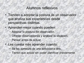 Alumnos reflexivos Tienden a adoptar la postura de un observador que analiza sus experiencias desde perspectivas distintas. Aprenden mejor cuando pueden: Adoptar la postura del observador. Ofrecer observaciones y analizar la situación. Pensar antes de actuar. Les cuesta más aprender cuando: Se les apresura de una actividad a otra. Tienen que actuar sin poder planificar previamente. 