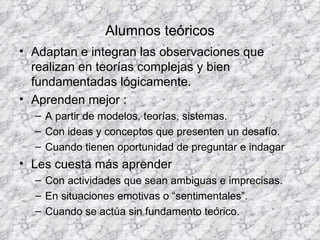 Alumnos teóricos Adaptan e integran las observaciones que realizan en teorías complejas y bien fundamentadas lógicamente. Aprenden mejor : A partir de modelos, teorías, sistemas. Con ideas y conceptos que presenten un desafío. Cuando tienen oportunidad de preguntar e indagar Les cuesta más aprender Con actividades que sean ambiguas e imprecisas. En situaciones emotivas o “sentimentales”. Cuando se actúa sin fundamento teórico. 