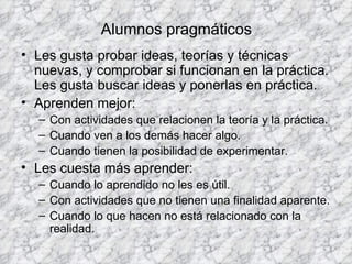 Alumnos pragmáticos Les gusta probar ideas, teorías y técnicas nuevas, y comprobar si funcionan en la práctica. Les gusta buscar ideas y ponerlas en práctica. Aprenden mejor: Con actividades que relacionen la teoría y la práctica. Cuando ven a los demás hacer algo. Cuando tienen la posibilidad de experimentar. Les cuesta más aprender: Cuando lo aprendido no les es útil. Con actividades que no tienen una finalidad aparente. Cuando lo que hacen no está relacionado con la realidad. 
