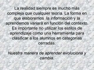 La realidad siempre es mucho más compleja que cualquier teoría. La forma en que elaboremos  la información y la aprendemos variará en función del contexto. Es importante no utilizar los estilos de aprendizaje como una herramienta para clasificar a los alumnos en categorías cerradas. Nuestra manera de aprender evoluciona y cambia. 