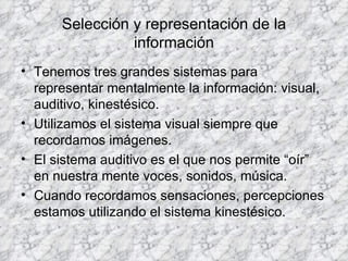 Selección y representación de la información Tenemos tres grandes sistemas para representar mentalmente la información: visual, auditivo, kinestésico. Utilizamos el sistema visual siempre que recordamos imágenes. El sistema auditivo es el que nos permite “oír” en nuestra mente voces, sonidos, música. Cuando recordamos sensaciones, percepciones estamos utilizando el sistema kinestésico. 