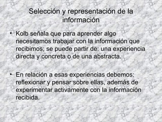 Selección y representación de la información Kolb señala que para aprender algo necesitamos trabajar con la información que recibimos; se puede partir de: una experiencia directa y concreta o de una abstracta. En relación a esas experiencias debemos: reflexionar y pensar sobre ellas, además de experimentar activamente con la información recibida. 