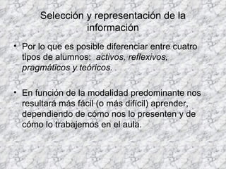 Selección y representación de la información Por lo que es posible diferenciar entre cuatro tipos de alumnos:  activos, reflexivos, pragmáticos y teóricos. En función de la modalidad predominante nos resultará más fácil (o más difícil) aprender, dependiendo de cómo nos lo presenten y de cómo lo trabajemos en el aula. 