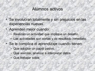 Alumnos activos Se involucran totalmente y sin prejuicios en las experiencias nuevas. Aprenden mejor cuando: Realizan un actividad que implique un desafío. Las actividades son cortas y de resultado inmediato Se le complica el aprendizaje cuando tienen: Que adoptar un papel pasivo. Que asimilar, analizar e interpretar datos. Que trabajar solos. 