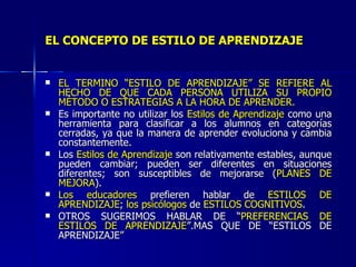 EL CONCEPTO DE ESTILO DE APRENDIZAJE EL TÉRMINO “ESTILO DE APRENDIZAJE” SE REFIERE AL HECHO DE QUE CADA PERSONA UTILIZA SU PROPIO MÉTODO O ESTRATEGIAS A LA HORA DE APRENDER. Es importante no utilizar los  Estilos de Aprendizaje  como una herramienta para clasificar a los alumnos en categorías cerradas, ya que la manera de aprender evoluciona y cambia constantemente. Los  Estilos de Aprendizaje  son relativamente estables, aunque pueden cambiar; pueden ser diferentes en situaciones diferentes; son susceptibles de mejorarse ( PLANES DE MEJORA ). Los educadores  prefieren hablar de  ESTILOS DE APRENDIZAJE ;  los psicólogos  de  ESTILOS COGNITIVOS . OTROS SUGERIMOS HABLAR DE “ PREFERENCIAS DE ESTILOS DE APRENDIZAJE ”.MAS QUE DE “ESTILOS DE APRENDIZAJE” 