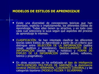 MODELOS DE ESTILOS DE APRENDIZAJE Existe una diversidad de concepciones teóricas que han abordado, explícita o implícitamente, los diferentes Estilos de Aprendizaje. Todas ellas tienen su atractivo, y en todo caso cada cual selecciona la suya según qué aspectos del proceso de aprendizaje le interese. CLASIFICACIÓN : Se han intentado clasificar las diferentes teorías sobre Estilos de Aprendizaje a partir de un criterio que distingue entre  SELECCIÓN DE LA INFORMACIÓN  (estilos visual, auditivo y kinestésico),  PROCESAMIENTO DE LA INFORMACIÓN  (estilos lógico y holístico) y  FORMA DE EMPLEO DE LA INFORMACIÓN  (estilos activo, reflexivo, teórico y pragmático). En otras ocasiones se ha enfatizado el  tipo de inteligencia  ( INTELIGENCIAS MÚLTIPLES DE GARDNER ), la  dominancia cerebral  ( MODELO HERRMANN. CUADRANTE CEREBRAL ) y las categorías bipolares ( MODELO FELDER Y SILVERMAN )  