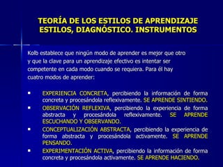 TEORÍA DE LOS ESTILOS DE APRENDIZAJE ESTILOS, DIAGNÓSTICO. INSTRUMENTOS Kolb establece que ningún modo de aprender es mejor que otro y que la clave para un aprendizaje efectivo es intentar ser competente en cada modo cuando se requiera. Para él hay cuatro modos de aprender: EXPERIENCIA CONCRETA , percibiendo la información de forma concreta y procesándola reflexivamente.  SE APRENDE SINTIENDO. OBSERVACIÓN REFLEXIVA , percibiendo la experiencia de forma abstracta y procesándola reflexivamente.  SE APRENDE ESCUCHANDO Y OBSERVANDO. CONCEPTUALIZACIÓN ABSTRACTA , percibiendo la experiencia de forma abstracta y procesándola activamente.  SE APRENDE PENSANDO. EXPERIMENTACIÓN ACTIVA , percibiendo la información de forma concreta y procesándola activamente.  SE APRENDE HACIENDO. 