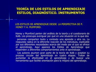 TEORÍA DE LOS ESTILOS DE APRENDIZAJE ESTILOS, DIAGNÓSTICO. INSTRUMENTOS LOS ESTILOS DE APRENDIZAJE DESDE   LA PERSPECTIVA DE P.  HONEY Y A. MUMFORD. Honey y Mumford parten del análisis de la teoría y el cuestionario de Kolb. Les preocupa averiguar por qué en una situación en la que dos personas comparten texto y contexto una aprende y otra no. La respuesta radica en la diferente reacción de los individuos, explicable por sus diferentes necesidades acerca del modo por el que se ofrece el aprendizaje. Aquí aparece los Estilos de Aprendizaje que responden a diferentes comportamientos ante el aprendizaje. Los autores asumen gran parte de la teoría de Kolb y aceptan su proceso circular del aprendizaje en cuatro etapas. Tratan de aumentar la efectividad en el aprendizaje y de buscar una herramienta que facilite orientación para la mejora del aprendizaje. 