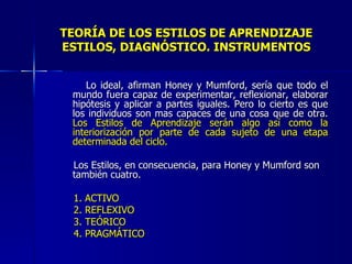 TEORÍA DE LOS ESTILOS DE APRENDIZAJE ESTILOS, DIAGNÓSTICO. INSTRUMENTOS Lo ideal, afirman Honey y Mumford, sería que todo el mundo fuera capaz de experimentar, reflexionar, elaborar hipótesis y aplicar a partes iguales. Pero lo cierto es que los individuos son mas capaces de una cosa que de otra.  Los Estilos de Aprendizaje serán algo así como la interiorización por parte de cada sujeto de una etapa determinada del ciclo. Los Estilos, en consecuencia, para Honey y Mumford son también cuatro. 1. ACTIVO 2. REFLEXIVO 3. TEÓRICO 4. PRAGMÁTICO 
