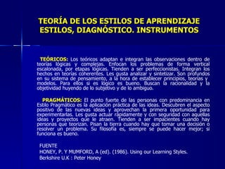 TEORÍA DE LOS ESTILOS DE APRENDIZAJE ESTILOS, DIAGNÓSTICO. INSTRUMENTOS TEÓRICOS:  Los teóricos adaptan e integran las observaciones dentro de teorías lógicas y complejas. Enfocan los problemas de forma vertical escalonada, por etapas lógicas. Tienden a ser perfeccionistas. Integran los hechos en teorías coherentes. Les gusta analizar y sintetizar. Son profundos en su sistema de pensamiento, a la hora de establecer principios, teorías y  modelos. Para ellos si es lógico es bueno. Buscan la racionalidad y la objetividad huyendo de lo subjetivo y de lo ambiguo.   PRAGMÁTICOS:  El punto fuerte de las personas con predominancia en Estilo Pragmático es la aplicación práctica de las ideas. Descubren el aspecto positivo de las nuevas ideas y aprovechan la primera oportunidad para experimentarlas. Les gusta actuar rápidamente y con seguridad con aquellas ideas y proyectos que le atraen. Tienden a ser impacientes cuando hay personas que teorizan. Pisan la tierra cuando hay que tomar una decisión o resolver un problema. Su filosofía es, siempre se puede hacer mejor; si funciona es bueno.   FUENTE HONEY, P. Y MUMFORD, A (ed). (1986). Using our Learning Styles.  Berkshire U.K : Peter Honey 