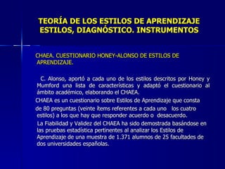 TEORÍA DE LOS ESTILOS DE APRENDIZAJE ESTILOS, DIAGNÓSTICO. INSTRUMENTOS CHAEA. CUESTIONARIO HONEY-ALONSO DE ESTILOS DE APRENDIZAJE. C. Alonso, aportó a cada uno de los estilos descritos por Honey y Mumford una lista de características y adaptó el cuestionario al ámbito académico, elaborando el CHAEA. CHAEA es un cuestionario sobre Estilos de Aprendizaje que consta de 80 preguntas (veinte ítems referentes a cada uno  los cuatro estilos) a los que hay que responder acuerdo o  desacuerdo. La Fiabilidad y Validez del CHAEA ha sido demostrada basándose en las pruebas estadística pertinentes al analizar los Estilos de Aprendizaje de una muestra de 1.371 alumnos de 25 facultades de dos universidades españolas. 