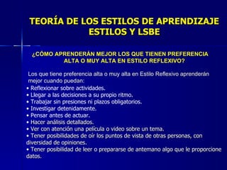 TEORÍA DE LOS ESTILOS DE APRENDIZAJE ESTILOS Y LSBE ¿CÓMO APRENDERÁN MEJOR LOS QUE TIENEN PREFERENCIA ALTA O MUY ALTA EN ESTILO REFLEXIVO? Los que tiene preferencia alta o muy alta en Estilo Reflexivo aprenderán mejor cuando puedan: Reflexionar sobre actividades. Llegar a las decisiones a su propio ritmo. Trabajar sin presiones ni plazos obligatorios. Investigar detenidamente. Pensar antes de actuar. Hacer análisis detallados. Ver con atención una película o video sobre un tema. Tener posibilidades de oír los puntos de vista de otras personas, con diversidad de opiniones. Tener posibilidad de leer o prepararse de antemano algo que le proporcione datos. 