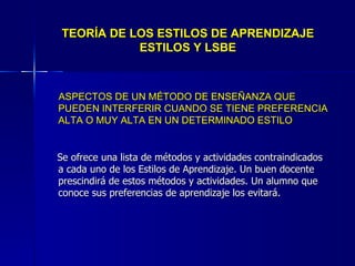 TEORÍA DE LOS ESTILOS DE APRENDIZAJE ESTILOS Y LSBE ASPECTOS DE UN MÉTODO DE ENSEÑANZA QUE PUEDEN INTERFERIR CUANDO SE TIENE PREFERENCIA ALTA O MUY ALTA EN UN DETERMINADO ESTILO Se ofrece una lista de métodos y actividades contraindicados a cada uno de los Estilos de Aprendizaje. Un buen docente prescindirá de estos métodos y actividades. Un alumno que conoce sus preferencias de aprendizaje los evitará. 