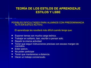 TEORÍA DE LOS ESTILOS DE APRENDIZAJE ESTILOS Y LSBE POSIBLES DIFICULTADES PARA ALUMNOS CON PREDOMINANCIA ALTA EN ESTILO ACTIVO. El aprendizaje les resultará más difícil cuando tenga que: Exponer temas con mucha carga teórica. Trabajar en solitario, leer, escribir o pensar solo. Repetir la misma actividad Tener que seguir instrucciones precisas con escaso margen de maniobra. Estar pasivo. No poder participar Tener que mantenerse a distancia. Hacer un trabajo concienzudo. 
