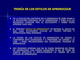 TEORÍA DE LOS ESTILOS DE APRENDIZAJE DE LA EDUCACIÓN CENTRADA EN LA ENSEÑANZA SE DEBE PASAR A LA EDUCACIÓN CENTRADA EN EL APRENDIZAJE Y PARA ELLO ES NECESARIO CONOCER MÁS AL ESTUDIANTE Y SABER COMO APRENDE CADA UNO. EL TÉRMINO “ ESTILO DE   APRENDIZAJE ” SE REFIERE AL HECHO DE QUE CADA ESTUDIANTE UTILIZA SU PROPIO MÉTODO Y ESTRATEGIAS PARA APRENDER LA TEORÍA DE LOS ESTILOS DE APRENDIZAJE HA VENIDO A CONFIRMAR ESTA DIVERSIDAD Y A PROPONER UN CAMINO ( LA LSBE  ) PARA, RECONOCIENDO ESA DIVERSIDAD, MEJORAR EL APRENDIZAJE.  HOY PODEMOS AFIRMAR QUE NO SE PUEDE ORIENTAR EN TEMAS DE APRENDIZAJE CON PLENAS GARANTÍAS SI NO SE TIENE EN CUENTA EXPLÍCITA O IMPLÍCITAMENTE LA TEORÍA DE LOS ESTILOS DE APRENDIZAJE. 