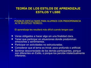 TEORÍA DE LOS ESTILOS DE APRENDIZAJE ESTILOS Y LSBE POSIBLES DIFICULTADES PARA ALUMNOS CON PREDOMINANCIA ALTA EN ESTILO TEÓRICO. El aprendizaje les resultará más difícil cuando tengan que: Verse obligados a hacer algo sin una finalidad clara. Tener que participar en situaciones donde predominan emociones y sentimientos. Participar en actividades no estructuradas. Considerar que el tema es trivial, poco profundo o artificial. Sentirse desconectado de los demás participantes, porque son diferentes en Estilo, o porque los percibe intelectualmente inferiores. 