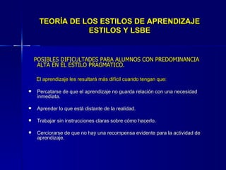 TEORÍA DE LOS ESTILOS DE APRENDIZAJE ESTILOS Y LSBE POSIBLES DIFICULTADES PARA ALUMNOS CON PREDOMINANCIA ALTA EN EL ESTILO PRAGMÁTICO. El aprendizaje les resultará más difícil cuando tengan que: Percatarse de que el aprendizaje no guarda relación con una necesidad inmediata. Aprender lo que está distante de la realidad. Trabajar sin instrucciones claras sobre cómo hacerlo. Cerciorarse de que no hay una recompensa evidente para la actividad de aprendizaje. 