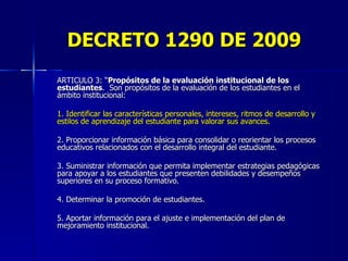 DECRETO 1290 DE 2009 ARTICULO 3: “ Propósitos de la evaluación institucional de los estudiantes .  Son propósitos de la evaluación de los estudiantes en el ámbito institucional: 1. Identificar las características personales, intereses, ritmos de desarrollo y estilos de aprendizaje del estudiante para valorar sus avances. 2. Proporcionar información básica para consolidar o reorientar los procesos educativos relacionados con el desarrollo integral del estudiante. 3. Suministrar información que permita implementar estrategias pedagógicas para apoyar a los estudiantes que presenten debilidades y desempeños superiores en su proceso formativo. 4. Determinar la promoción de estudiantes. 5. Aportar información para el ajuste e implementación del plan de mejoramiento institucional.  