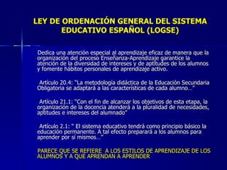 LEY DE ORDENACIÓN GENERAL DEL SISTEMA EDUCATIVO ESPAÑOL (LOGSE) Dedica una atención especial al aprendizaje eficaz de manera que la organización del proceso Enseñanza-Aprendizaje garantice la atención de la diversidad de intereses y de aptitudes de los alumnos y fomente hábitos personales de aprendizaje activo. Artículo 20.4: “La metodología didáctica de la Educación Secundaria Obligatoria se adaptará a las características de cada alumno…” Artículo 21.1: “Con el fin de alcanzar los objetivos de esta etapa, la organización de la docencia atenderá a la pluralidad de necesidades, aptitudes e intereses del alumnado” Artículo 2.1: “ El sistema educativo tendrá como principio básico la educación permanente. A tal efecto preparará a los alumnos para aprender por sí mismos…” PARECE QUE SE REFIERE  A LOS ESTILOS DE APRENDIZAJE DE LOS ALUMNOS Y A QUE APRENDAN A APRENDER 