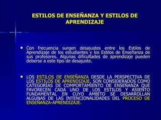 ESTILOS DE ENSEÑANZA Y ESTILOS DE APRENDIZAJE Con frecuencia surgen desajustes entre los Estilos de Aprendizaje de los estudiantes y los Estilos de Enseñanza de sus profesores. Algunas dificultades de aprendizaje pueden deberse a este tipo de desajuste. LOS  ESTILOS DE ENSEÑANZA  DESDE LA PERSPECTIVA DE LOS  ESTILOS DE APRENDIZAJE , SON CONSIDERADOS COMO CATEGORÍAS DE COMPORTAMIENTO DE ENSEÑANZA QUE FAVORECEN CADA UNO DE LOS ESTILOS Y ASIENTO FUNDAMENTAL EN CUYO ÁMBITO SE DESARROLLAN ALGUNAS DE LAS INTENCIONALIDADES DEL  PROCESO DE ENSEÑANZA-APRENDIZAJE. 