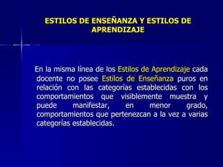 ESTILOS DE ENSEÑANZA Y ESTILOS DE   APRENDIZAJE En la misma línea de los  Estilos de Aprendizaje  cada docente no posee  Estilos de Enseñanza  puros en relación con las categorías establecidas con los comportamientos que visiblemente muestra y puede manifestar, en menor grado, comportamientos que pertenezcan a la vez a varias categorías establecidas. 