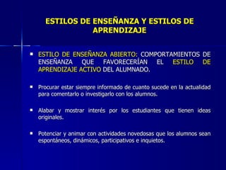ESTILOS DE ENSEÑANZA   Y ESTILOS   DE APRENDIZAJE ESTILO DE ENSEÑANZA ABIERTO:  COMPORTAMIENTOS DE ENSEÑANZA QUE FAVORECERÍAN EL  ESTILO   DE APRENDIZAJE   ACTIVO  DEL ALUMNADO. Procurar estar siempre informado de cuanto sucede en la actualidad para comentarlo o investigarlo con los alumnos. Alabar y mostrar interés por los estudiantes que tienen ideas originales. Potenciar y animar con actividades novedosas que los alumnos sean espontáneos, dinámicos, participativos e inquietos. 