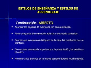 ESTILOS DE ENSEÑANZA Y ESTILOS DE APRENDIZAJE Continuación :  ABIERTO Anunciar las pruebas de exámenes con poca antelación. Poner preguntas de evaluación abiertas y de amplio contenido. Permitir que los alumnos dialoguen en la clase las cuestiones que se plantean. No conceder demasiada importancia a la presentación, los detalles y el orden. No tener a los alumnos en la misma posición durante mucho tiempo. 