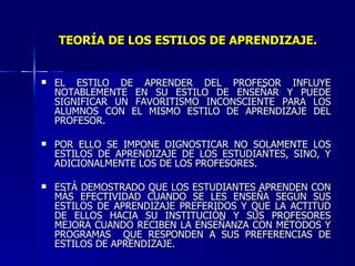 TEORÍA DE LOS ESTILOS DE APRENDIZAJE. EL ESTILO DE APRENDER DEL PROFESOR INFLUYE NOTABLEMENTE EN SU ESTILO DE ENSEÑAR Y PUEDE SIGNIFICAR UN FAVORITISMO INCONSCIENTE PARA LOS ALUMNOS CON EL MISMO ESTILO DE APRENDIZAJE DEL PROFESOR. POR ELLO SE IMPONE DIGNOSTICAR NO SOLAMENTE LOS ESTILOS DE APRENDIZAJE DE LOS ESTUDIANTES, SINO, Y ADICIONALMENTE LOS DE LOS PROFESORES. ESTÁ DEMOSTRADO QUE LOS ESTUDIANTES APRENDEN CON MÁS EFECTIVIDAD CUANDO SE LES ENSEÑA SEGÚN SUS ESTILOS DE APRENDIZAJE PREFERIDOS Y QUE LA ACTITUD DE ELLOS HACIA SU INSTITUCIÓN Y SUS PROFESORES MEJORA CUANDO RECIBEN LA ENSEÑANZA CON MÉTODOS Y PROGRAMAS  QUE RESPONDEN A SUS PREFERENCIAS DE ESTILOS DE APRENDIZAJE. 