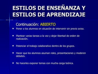 ESTILOS DE ENSEÑANZA Y ESTILOS DE APRENDIZAJE Continuación:  ABIERTO Poner a los alumnos en situación de intervenir sin previo aviso. Plantear varias tareas a la vez y dejar libertad de orden de realización. Potenciar el trabajo colaborativo dentro de los grupos. Hacer que los alumnos asuman roles, presentaciones y moderen debates. No hacerles exponer temas con mucha carga teórica. 