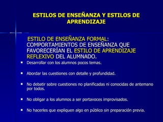 ESTILOS DE ENSEÑANZA Y ESTILOS DE APRENDIZAJE ESTILO DE ENSEÑANZA FORMAL : COMPORTAMIENTOS DE ENSEÑANZA QUE FAVORECERÍAN EL  ESTILO DE APRENDIZAJE  REFLEXIVO  DEL ALUMNADO. Desarrollar con los alumnos pocos temas. Abordar las cuestiones con detalle y profundidad. No debatir sobre cuestiones no planificadas ni conocidas de antemano por todos. No obligar a los alumnos a ser portavoces improvisados. No hacerles que expliquen algo en público sin preparación previa. 
