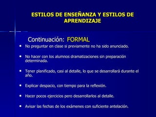 ESTILOS DE ENSEÑANZA Y ESTILOS DE APRENDIZAJE Continuación:   FORMAL No preguntar en clase si previamente no ha sido anunciado. No hacer con los alumnos dramatizaciones sin preparación determinada. Tener planificado, casi al detalle, lo que se desarrollará durante el año. Explicar despacio, con tiempo para la reflexión. Hacer pocos ejercicios pero desarrollarlos al detalle. Avisar las fechas de los exámenes con suficiente antelación. 