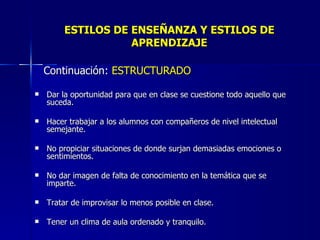 ESTILOS DE ENSEÑANZA Y ESTILOS DE APRENDIZAJE Continuación:  ESTRUCTURADO Dar la oportunidad para que en clase se cuestione todo aquello que suceda. Hacer trabajar a los alumnos con compañeros de nivel intelectual semejante. No propiciar situaciones de donde surjan demasiadas emociones o sentimientos. No dar imagen de falta de conocimiento en la temática que se imparte. Tratar de improvisar lo menos posible en clase. Tener un clima de aula ordenado y tranquilo. 
