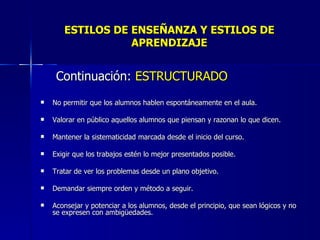ESTILOS DE ENSEÑANZA Y ESTILOS DE APRENDIZAJE Continuación:  ESTRUCTURADO No permitir que los alumnos hablen espontáneamente en el aula. Valorar en público aquellos alumnos que piensan y razonan lo que dicen. Mantener la sistematicidad marcada desde el inicio del curso. Exigir que los trabajos estén lo mejor presentados posible. Tratar de ver los problemas desde un plano objetivo. Demandar siempre orden y método a seguir. Aconsejar y potenciar a los alumnos, desde el principio, que sean lógicos y no se expresen con ambigüedades. 