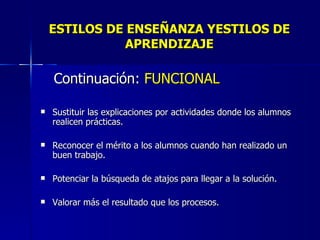 ESTILOS DE ENSEÑANZA YESTILOS DE APRENDIZAJE Continuación:  FUNCIONAL Sustituir las explicaciones por actividades donde los alumnos realicen prácticas. Reconocer el mérito a los alumnos cuando han realizado un buen trabajo. Potenciar la búsqueda de atajos para llegar a la solución. Valorar más el resultado que los procesos. 