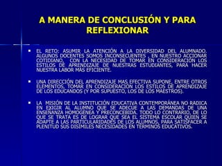 A MANERA DE CONCLUSIÓN Y PARA REFLEXIONAR EL RETO: ASUMIR LA ATENCIÓN A LA DIVERSIDAD DEL ALUMNADO. ALGUNOS DOCENTES SOMOS INCONSECUENTES , EN NUESTRO ACCIONAR COTIDIANO,  CON LA NECESIDAD DE TOMAR EN CONSIDERACIÓN LOS ESTILOS DE APRENDIZAJE DE NUESTRAS ESTUDIANTES, PARA HACER NUESTRA LABOR MÁS EFICIENTE. UNA DIRECCIÓN DEL APRENDIZAJE MAS EFECTIVA SUPONE, ENTRE OTROS ELEMENTOS, TOMAR EN CONSIDERACIÓN LOS ESTILOS DE APRENDIZAJE DE LOS EDUCANDOS (Y POR SUPUESTO, LOS DE LOS MAESTROS). LA  MISIÓN DE LA INSTITUCIÓN EDUCATIVA CONTEMPORÁNEA NO RADICA EN EXIGIR AL ALUMNO QUE SE ADECÚE A LAS DEMANDAS DE UNA ENSEÑANZA HOMOGÉNEA Y PRECONCEBIDA. TODO LO CONTRARIO, DE LO QUE SE TRATA ES DE LOGRAR QUE SEA EL SISTEMA ESCOLAR QUIEN SE ADAPTE A LAS PARTICULARIDADES DE LOS ALUMNOS, PARA SATISFACER A PLENITUD SUS DISÍMILES NECESIDADES EN TÉRMINOS EDUCATIVOS. 