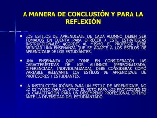 A MANERA DE CONCLUSIÓN Y PARA LA REFLEXIÓN LOS ESTILOS DE APRENDIZAJE DE CADA ALUMNO DEBEN SER TOMADOS EN CUENTA PARA OFRECER A ESTE ESTRATEGIAS INSTRUCCIONALES ACORDES AL MISMO. EL PROFESOR DEBE BRINDAR UNA ENSEÑANZA QUE SE ADAPTE A LOS ESTILOS DE APRENDIZAJE DE LOS ESTUDIANTES. UNA ENSEÑANZA QUE TOME EN CONSIDERACÓN LAS CARACTERÍSTICAS DE LOS ALUMNOS (PERSONALIZADA, DIFERENCIADA, INDIVIDUALIZADA), DEBE CONSIDERAR COMO VARIABLE RELEVANTE LOS ESTILOS DE APRENDIZAJE DE PROFESORES Y ESTUDIANTES. LA INSTRUCCIÓN IDÓNEA PARA UN ESTILO DE APRENDIZAJE, NO LO ES TANTO PARA EL OTRO. EL RETO PARA LOS PROFESORES ES LA CAPACITACÍÓN PARA UN DESEMPEÑO PROFESIONAL OPTIMO ANTE LA DIVERSIDAD DEL ESTUDIANTADO. 