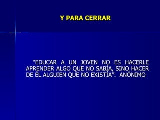 Y PARA CERRAR “ EDUCAR A UN JOVEN NO ES HACERLE APRENDER ALGO QUE NO SABÍA, SINO HACER DE ÉL ALGUIEN QUE NO EXISTÍA”.  ANÓNIMO 