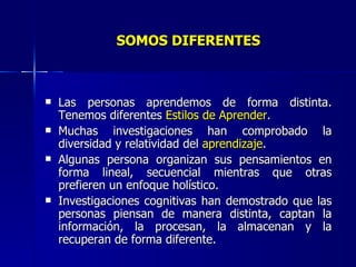 SOMOS   DIFERENTES Las personas aprendemos de forma distinta. Tenemos diferentes  Estilos de Aprender . Muchas investigaciones han comprobado la diversidad y relatividad del  aprendizaje . Algunas persona organizan sus pensamientos en forma lineal, secuencial mientras que otras prefieren un enfoque holístico. Investigaciones cognitivas han demostrado que las personas piensan de manera distinta, captan la información, la procesan, la almacenan y la recuperan de forma diferente. 