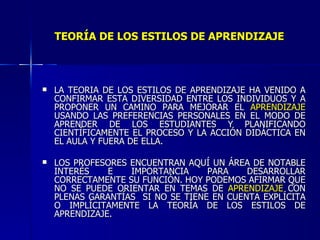 TEORÍA DE LOS ESTILOS DE APRENDIZAJE LA TEORÍA DE LOS ESTILOS DE APRENDIZAJE HA VENIDO A CONFIRMAR ESTA DIVERSIDAD ENTRE LOS INDIVIDUOS Y A PROPONER UN CAMINO PARA MEJORAR EL  APRENDIZAJE  USANDO LAS PREFERENCIAS PERSONALES EN EL MODO DE APRENDER DE LOS ESTUDIANTES Y PLANIFICANDO CIENTÍFICAMENTE EL PROCESO Y LA ACCIÓN DIDÁCTICA EN EL AULA Y FUERA DE ELLA. LOS PROFESORES ENCUENTRAN AQUÍ UN ÁREA DE NOTABLE INTERÉS E IMPORTANCIA PARA DESARROLLAR CORRECTAMENTE SU FUNCIÓN. HOY PODEMOS AFIRMAR QUE NO SE PUEDE ORIENTAR EN TEMAS DE  APRENDIZAJE  CON PLENAS GARANTÍAS  SI NO SE TIENE EN CUENTA EXPLÍCITA O IMPLÍCITAMENTE LA TEORÍA DE LOS ESTILOS DE APRENDIZAJE. 