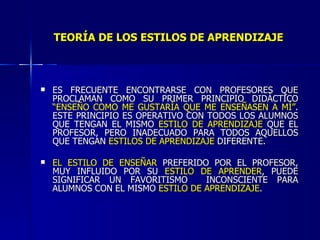 TEORÍA DE LOS ESTILOS DE APRENDIZAJE ES FRECUENTE ENCONTRARSE CON PROFESORES QUE PROCLAMAN COMO SU PRIMER PRINCIPIO DIDÁCTICO  “ENSEÑO COMO ME GUSTARÍA QUE ME ENSEÑASEN A MÍ” . ESTE PRINCIPIO ES OPERATIVO CON TODOS LOS ALUMNOS QUE TENGAN EL MISMO  ESTILO DE APRENDIZAJE  QUE EL PROFESOR, PERO INADECUADO PARA TODOS AQUELLOS QUE TENGAN  ESTILOS DE APRENDIZAJE  DIFERENTE. EL ESTILO DE ENSEÑAR  PREFERIDO POR EL PROFESOR, MUY INFLUIDO POR SU  ESTILO DE APRENDER , PUEDE SIGNIFICAR UN FAVORITISMO  INCONSCIENTE PARA ALUMNOS CON EL MISMO  ESTILO DE APRENDIZAJE . 