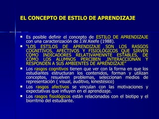 EL CONCEPTO DE ESTILO DE APRENDIZAJE Es posible definir el concepto de  ESTILO DE APRENDIZAJE  con una caracterización de J.W.Keefe (1988). “ LOS ESTILOS DE APRENDIZAJE SON LOS RASGOS COGNITIVOS, AFECTIVOS Y FISIOLÓGICOS QUE SIRVEN COMO INDICADORES RELATIVAMENNTE ESTABLES, DE CÓMO LOS ALUMNOS PERCIBEN ,INTERACCIONAN Y RESPONDEN A SUS AMBIENTES DE APRENDIZAJE” Los  rasgos cognitivos  tienen que ver con la forma en que los estudiantes estructuran los contenidos, forman y utilizan conceptos, resuelven problemas, seleccionan medios de representación ( visual, auditivo, kinestésico) Los  rasgos afectivos  se vinculan con las motivaciones y expectativas que influyen en el aprendizaje. Los  rasgos fisiológicos  están relacionados con el biotipo y el biorritmo del estudiante. 