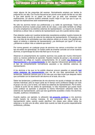 mejor alguna de las preguntas del examen. Normalmente empiezo por leerles la
pregunta en voz alta. Con mucha frecuencia tan pronto como acabo de leer en voz alta
lo que está escrito en su papel me dicen que ya está, que necesitan más
explicaciones. Un alumno auditivo entiende mucho mejor lo que oye que lo que ve,
aunque las explicaciones sean exactamente iguales.

No sólo los alumnos tienen sus preferencias y su estilo de aprendizaje. Todos los
profesores tenemos nuestro propio estilo de dar clase, y ese estilo también se refleja
en como empleamos los distintos sistemas de representación. La mayoría de nosotros
tendemos a utilizar más un sistema de representación que otro cuando damos clase.

Para detectar cuales son nuestras tendencias necesitamos analizar nuestra manera de
dar clase desde el punto de vista de los sistemas de representación. Si hacemos, otra
vez, una lista de las actividades que más solemos utilizar en el aula y las clasificamos
según el sistema o sistemas de representación ¿se distribuyen por igual? O tal vez,
¿tendemos a utilizar más un sistema que otros?

Por norma general, en cualquier grupo de alumnos nos vamos a encontrar con todo
tipo de estilos de aprendizaje. Si nuestro estilo de enseñar coincide con el de nuestros
alumnos, el aprendizaje les será más fácil que si no es así.

Observar el comportamiento de nuestros alumnos nos puede dar mucha información
sobre su manera preferida de aprender. Nuestra manera de pensar y de procesar la
información se refleja en nuestro comportamiento. En el cuadro los Sistemas de
Representación y el comportamiento se dan algunas indicaciones generales sobre
el tipo de comportamiento normalmente asociado a los distintos sistemas de
representación.

A los alumnos a los que no he podido observar procuro pasarles un pequeño test
sobre sistemas de representación que me de una idea aproximada de sus
tendencias. Sabiendo siempre que no es más que una idea inicial que después habrá
que contrastar con la observación del alumno en el aula, día a día.

Saber las tendencias y preferencias de mis alumnos me ayuda a trabajar con ellos de
manera individual, pero la mayor parte de mi tiempo como profesora trabajo con todo
el grupo a la vez y por lo tanto, con todos los sistemas de representación. Por lo tanto,
y desde el punto de los estilos de aprendizaje, lo más importante que puedo hacer
como profesor es aprender a presentar la misma información utilizando todos los
sistemas de representación, para que sea igualmente accesible a todos mis alumnos,
visuales, auditivos o kinestésicos.

Cuando explico, por ejemplo, la utilización del presente continuo a mis alumnos
puedo hacerlo de muchas maneras. Si soy consciente de que sistema de
representación estoy usando puedo planificar mis clases para utilizar todos los
sistemas y no sólo uno de ellos, sobre todo cuando se trate de puntos especialmente
conflictivos y difíciles.
 