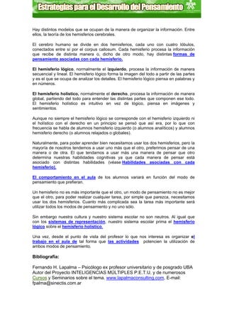 Hay distintos modelos que se ocupan de la manera de organizar la información. Entre
ellos, la teoría de los hemisferios cerebrales.

El cerebro humano se divide en dos hemisferios, cada uno con cuatro lóbulos,
conectados entre sí por el corpus callosum. Cada hemisferio procesa la información
que recibe de distinta manera o, dicho de otro modo, hay distintas formas de
pensamiento asociadas con cada hemisferio.

El hemisferio lógico, normalmente el izquierdo, procesa la información de manera
secuencial y lineal. El hemisferio lógico forma la imagen del todo a partir de las partes
y es el que se ocupa de analizar los detalles. El hemisferio lógico piensa en palabras y
en números.

El hemisferio holístico, normalmente el derecho, procesa la información de manera
global, partiendo del todo para entender las distintas partes que componen ese todo.
El hemisferio holístico es intuitivo en vez de lógico, piensa en imágenes y
sentimientos.

Aunque no siempre el hemisferio lógico se corresponde con el hemisferio izquierdo ni
el holístico con el derecho en un principio se pensó que así era, por lo que con
frecuencia se habla de alumnos hemisferio izquierdo (o alumnos analíticos) y alumnos
hemisferio derecho (o alumnos relajados o globales).

Naturalmente, para poder aprender bien necesitamos usar los dos hemisferios, pero la
mayoría de nosotros tendemos a usar uno más que el otro, preferimos pensar de una
manera o de otra. El que tendamos a usar más una manera de pensar que otro
determina nuestras habilidades cognitivas ya que cada manera de pensar está
asociado con distintas habilidades (véase Habilidades asociadas con cada
hemisferio).

El comportamiento en el aula de los alumnos variará en función del modo de
pensamiento que prefieran.

Un hemisferio no es más importante que el otro, un modo de pensamiento no es mejor
que el otro, para poder realizar cualquier tarea, por simple que parezca, necesitamos
usar los dos hemisferios. Cuanto más complicada sea la tarea más importante será
utilizar todos los modos de pensamiento y no uno sólo.

Sin embargo nuestra cultura y nuestro sistema escolar no son neutros. Al igual que
con los sistemas de representación, nuestro sistema escolar prima el hemisferio
lógico sobre el hemisferio holístico.

Una vez, desde el punto de vista del profesor lo que nos interesa es organizar el
trabajo en el aula de tal forma que las actividades potencien la utilización de
ambos modos de pensamiento.

Bibliografía:

Fernando H. Lapalma – Psicólogo ex profesor universitario y de posgrado UBA
Autor del Proyecto INTELIGENCIAS MÚLTIPLES P.E.T.U. y de numerosos
Cursos y Seminarios sobre el tema. www.lapalmaconsulting.com, E-mail:
fpalma@sinectis.com.ar
 