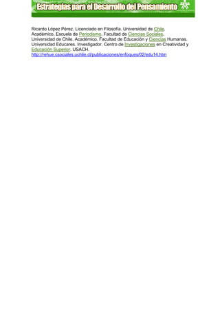 Ricardo López Pérez. Licenciado en Filosofía. Universidad de Chile.
Académico. Escuela de Periodismo. Facultad de Ciencias Sociales.
Universidad de Chile. Académico. Facultad de Educación y Ciencias Humanas.
Universidad Educares. Investigador. Centro de Investigaciones en Creatividad y
Educación Superior. USACH.
http://rehue.csociales.uchile.cl/publicaciones/enfoques/02/edu14.htm
 