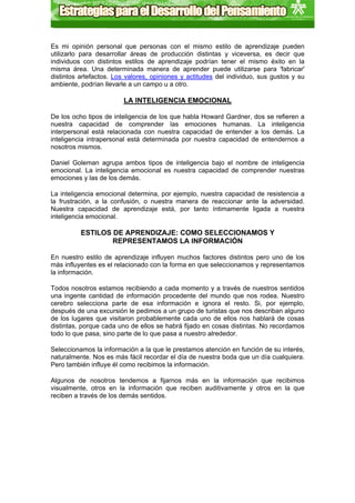 Es mi opinión personal que personas con el mismo estilo de aprendizaje pueden
utilizarlo para desarrollar áreas de producción distintas y viceversa, es decir que
individuos con distintos estilos de aprendizaje podrían tener el mismo éxito en la
misma área. Una determinada manera de aprender puede utilizarse para 'fabricar'
distintos artefactos. Los valores, opiniones y actitudes del individuo, sus gustos y su
ambiente, podrían llevarle a un campo u a otro.

                         LA INTELIGENCIA EMOCIONAL

De los ocho tipos de inteligencia de los que habla Howard Gardner, dos se refieren a
nuestra capacidad de comprender las emociones humanas. La inteligencia
interpersonal está relacionada con nuestra capacidad de entender a los demás. La
inteligencia intrapersonal está determinada por nuestra capacidad de entendernos a
nosotros mismos.

Daniel Goleman agrupa ambos tipos de inteligencia bajo el nombre de inteligencia
emocional. La inteligencia emocional es nuestra capacidad de comprender nuestras
emociones y las de los demás.

La inteligencia emocional determina, por ejemplo, nuestra capacidad de resistencia a
la frustración, a la confusión, o nuestra manera de reaccionar ante la adversidad.
Nuestra capacidad de aprendizaje está, por tanto íntimamente ligada a nuestra
inteligencia emocional.

          ESTILOS DE APRENDIZAJE: COMO SELECCIONAMOS Y
                  REPRESENTAMOS LA INFORMACIÓN

En nuestro estilo de aprendizaje influyen muchos factores distintos pero uno de los
más influyentes es el relacionado con la forma en que seleccionamos y representamos
la información.

Todos nosotros estamos recibiendo a cada momento y a través de nuestros sentidos
una ingente cantidad de información procedente del mundo que nos rodea. Nuestro
cerebro selecciona parte de esa información e ignora el resto. Si, por ejemplo,
después de una excursión le pedimos a un grupo de turistas que nos describan alguno
de los lugares que visitaron probablemente cada uno de ellos nos hablará de cosas
distintas, porque cada uno de ellos se habrá fijado en cosas distintas. No recordamos
todo lo que pasa, sino parte de lo que pasa a nuestro alrededor.

Seleccionamos la información a la que le prestamos atención en función de su interés,
naturalmente. Nos es más fácil recordar el día de nuestra boda que un día cualquiera.
Pero también influye él como recibimos la información.

Algunos de nosotros tendemos a fijarnos más en la información que recibimos
visualmente, otros en la información que reciben auditivamente y otros en la que
reciben a través de los demás sentidos.
 