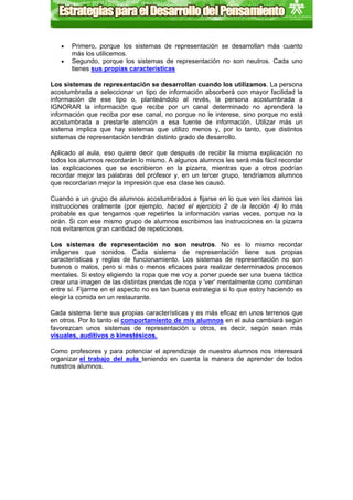 •   Primero, porque los sistemas de representación se desarrollan más cuanto
       más los utilicemos.
   •   Segundo, porque los sistemas de representación no son neutros. Cada uno
       tienes sus propias características

Los sistemas de representación se desarrollan cuando los utilizamos. La persona
acostumbrada a seleccionar un tipo de información absorberá con mayor facilidad la
información de ese tipo o, planteándolo al revés, la persona acostumbrada a
IGNORAR la información que recibe por un canal determinado no aprenderá la
información que reciba por ese canal, no porque no le interese, sino porque no está
acostumbrada a prestarle atención a esa fuente de información. Utilizar más un
sistema implica que hay sistemas que utilizo menos y, por lo tanto, que distintos
sistemas de representación tendrán distinto grado de desarrollo.

Aplicado al aula, eso quiere decir que después de recibir la misma explicación no
todos los alumnos recordarán lo mismo. A algunos alumnos les será más fácil recordar
las explicaciones que se escribieron en la pizarra, mientras que a otros podrían
recordar mejor las palabras del profesor y, en un tercer grupo, tendríamos alumnos
que recordarían mejor la impresión que esa clase les causó.

Cuando a un grupo de alumnos acostumbrados a fijarse en lo que ven les damos las
instrucciones oralmente (por ejemplo, haced el ejercicio 2 de la lección 4) lo más
probable es que tengamos que repetirles la información varias veces, porque no la
oirán. Si con ese mismo grupo de alumnos escribimos las instrucciones en la pizarra
nos evitaremos gran cantidad de repeticiones.

Los sistemas de representación no son neutros. No es lo mismo recordar
imágenes que sonidos. Cada sistema de representación tiene sus propias
características y reglas de funcionamiento. Los sistemas de representación no son
buenos o malos, pero si más o menos eficaces para realizar determinados procesos
mentales. Si estoy eligiendo la ropa que me voy a poner puede ser una buena táctica
crear una imagen de las distintas prendas de ropa y 'ver' mentalmente como combinan
entre sí. Fijarme en el aspecto no es tan buena estrategia si lo que estoy haciendo es
elegir la comida en un restaurante.

Cada sistema tiene sus propias características y es más eficaz en unos terrenos que
en otros. Por lo tanto el comportamiento de mis alumnos en el aula cambiará según
favorezcan unos sistemas de representación u otros, es decir, según sean más
visuales, auditivos o kinestésicos.

Como profesores y para potenciar el aprendizaje de nuestro alumnos nos interesará
organizar el trabajo del aula teniendo en cuenta la manera de aprender de todos
nuestros alumnos.
 
