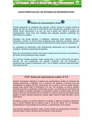 CARACTERISTICAS DE LOS SISTEMAS DE REPRESENTACION




                       Sistema de representación visual:

Cuando pensamos en imágenes (por ejemplo, cuando 'vemos' en nuestra mente la
página del libro de texto con la información que necesitamos) podemos traer a la
mente mucha información a la vez, por eso la gente que utiliza el sistema de
representación visual tiene más facilidad para absorber grandes cantidades de
información con rapidez.

Visualizar nos ayuda además, a establecer relaciones entre distintas ideas y
conceptos. Cuando un alumno tiene problemas para relacionar conceptos muchas
veces se debe a que está procesando la información de forma auditiva o kinestésica.

La capacidad de abstracción está directamente relacionada con la capacidad de
visualizar. También la capacidad de planificar.

Esas dos características explican que la gran mayoría de los alumnos universitarios (y
por ende, de los profesores) sean visuales.

Los alumnos visuales aprenden mejor cuando leen o ven la información de alguna
manera. En una conferencia, por ejemplo, preferirán leer las fotocopias o
transparencias a seguir la explicación oral, o, en su defecto, tomarán notas para poder
tener algo que leer.




                       Sistema de representación auditivo

Cuando recordamos utilizando el sistema de representación auditivo lo hacemos de
manera secuencial y ordenada. En un examen, por ejemplo, el alumno que vea
mentalmente la página del libro podrá pasar de un punto a otro sin perder tiempo,
porqué está viendo toda la información a la vez. Sin embargo, el alumno auditivo
necesita escuchar su grabación mental paso a paso. Los alumnos que memorizan de
forma auditiva no pueden olvidarse ni una palabra, porque no saben seguir. Es como
cortar la cinta de una cassette. Por el contrario, un alumno visual que se olvida de una
palabra no tiene mayores problemas, porqué sigue viendo el resto del texto o de la
información.

El sistema auditivo no permite relacionar conceptos o elaborar conceptos abstractos
con la misma facilidad que el sistema visual y no es tan rápido. Es, sin embargo,
fundamental en el aprendizaje de los idiomas, y naturalmente, de la música.

Los alumnos auditivos aprenden mejor cuando reciben las explicaciones oralmente y
cuando pueden hablar y explicar esa información a otra persona.
 